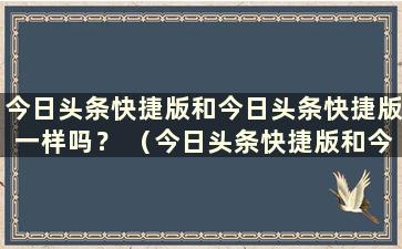 今日头条快捷版和今日头条快捷版一样吗？ （今日头条快捷版和今日头条快捷版有什么区别吗？）